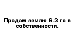 Продам землю 6.3 га в собственности.